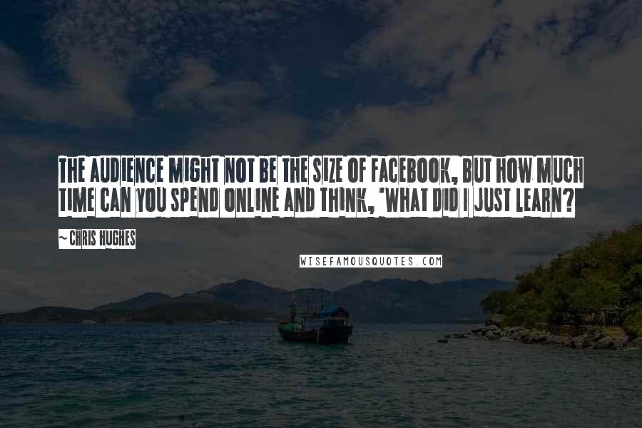 Chris Hughes Quotes: The audience might not be the size of Facebook, but how much time can you spend online and think, 'What did I just learn?