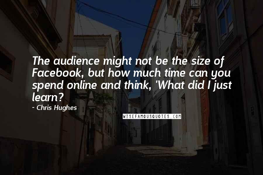 Chris Hughes Quotes: The audience might not be the size of Facebook, but how much time can you spend online and think, 'What did I just learn?