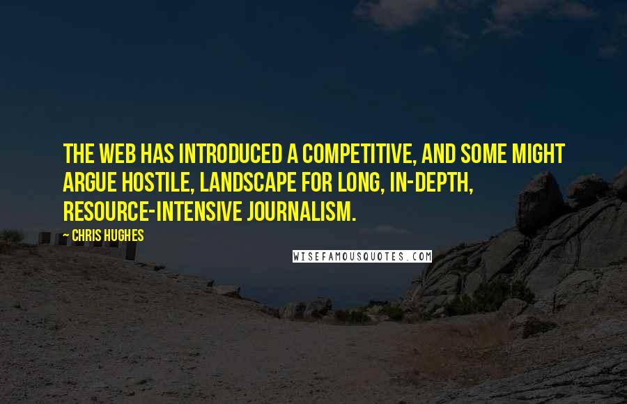 Chris Hughes Quotes: The web has introduced a competitive, and some might argue hostile, landscape for long, in-depth, resource-intensive journalism.