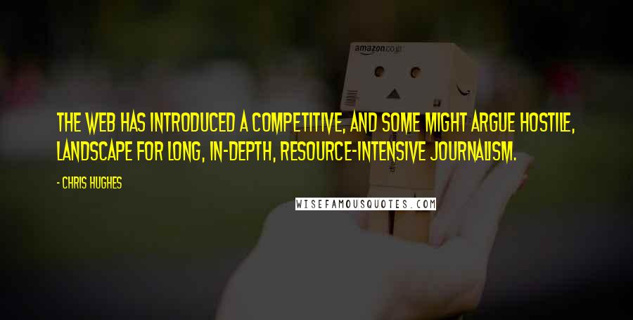 Chris Hughes Quotes: The web has introduced a competitive, and some might argue hostile, landscape for long, in-depth, resource-intensive journalism.