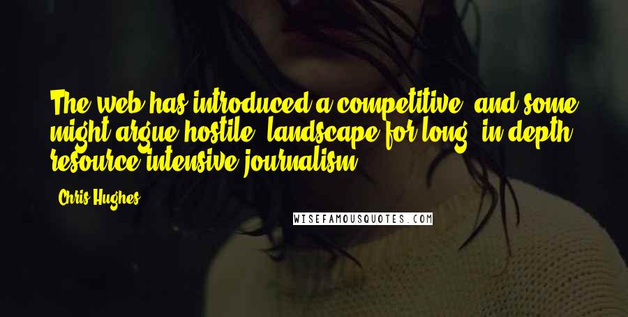 Chris Hughes Quotes: The web has introduced a competitive, and some might argue hostile, landscape for long, in-depth, resource-intensive journalism.