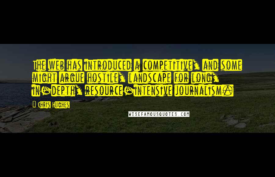 Chris Hughes Quotes: The web has introduced a competitive, and some might argue hostile, landscape for long, in-depth, resource-intensive journalism.