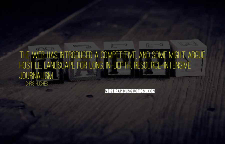 Chris Hughes Quotes: The web has introduced a competitive, and some might argue hostile, landscape for long, in-depth, resource-intensive journalism.