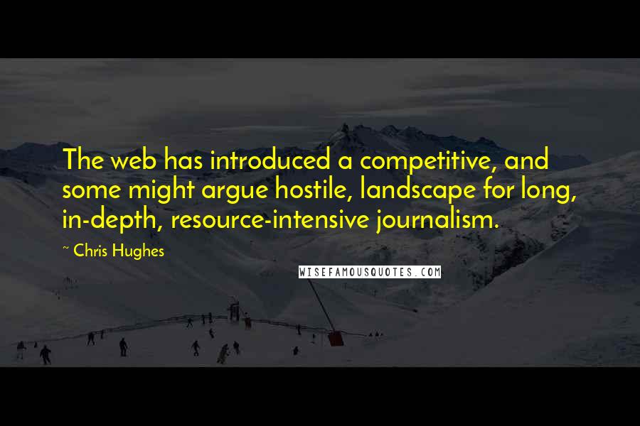 Chris Hughes Quotes: The web has introduced a competitive, and some might argue hostile, landscape for long, in-depth, resource-intensive journalism.