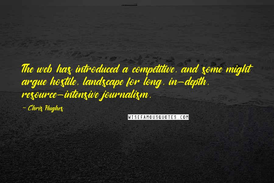 Chris Hughes Quotes: The web has introduced a competitive, and some might argue hostile, landscape for long, in-depth, resource-intensive journalism.