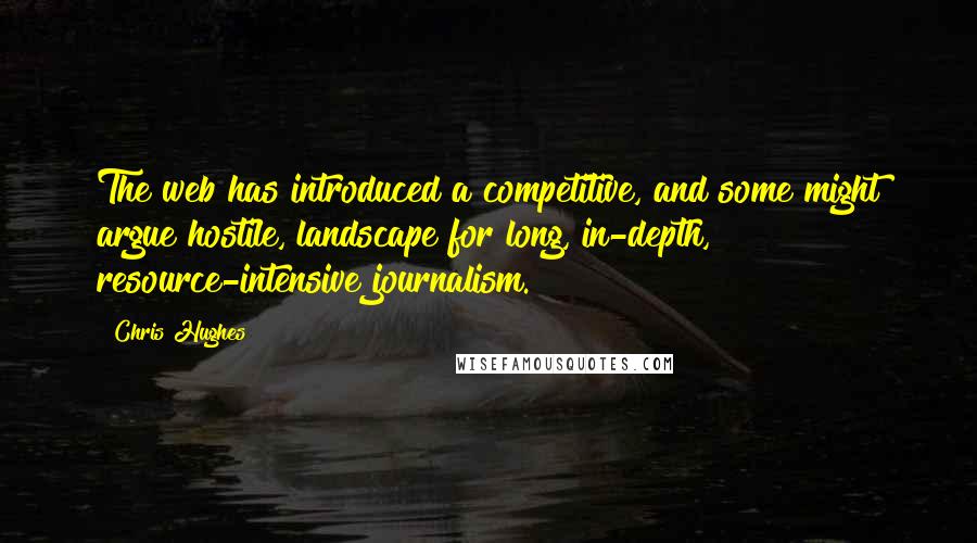 Chris Hughes Quotes: The web has introduced a competitive, and some might argue hostile, landscape for long, in-depth, resource-intensive journalism.