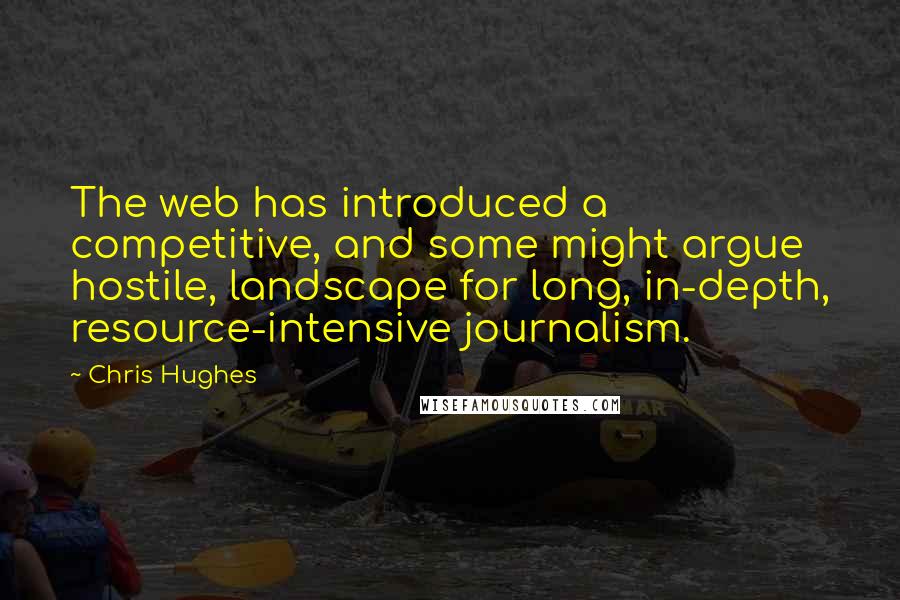 Chris Hughes Quotes: The web has introduced a competitive, and some might argue hostile, landscape for long, in-depth, resource-intensive journalism.