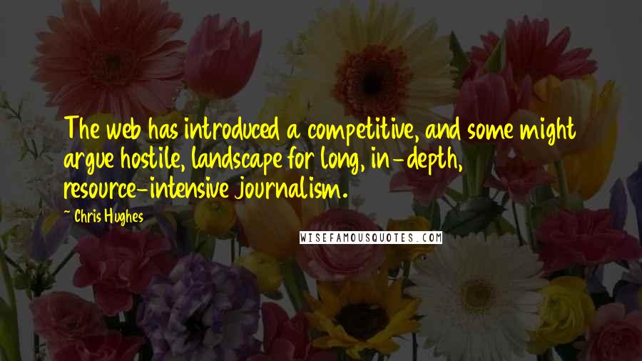 Chris Hughes Quotes: The web has introduced a competitive, and some might argue hostile, landscape for long, in-depth, resource-intensive journalism.