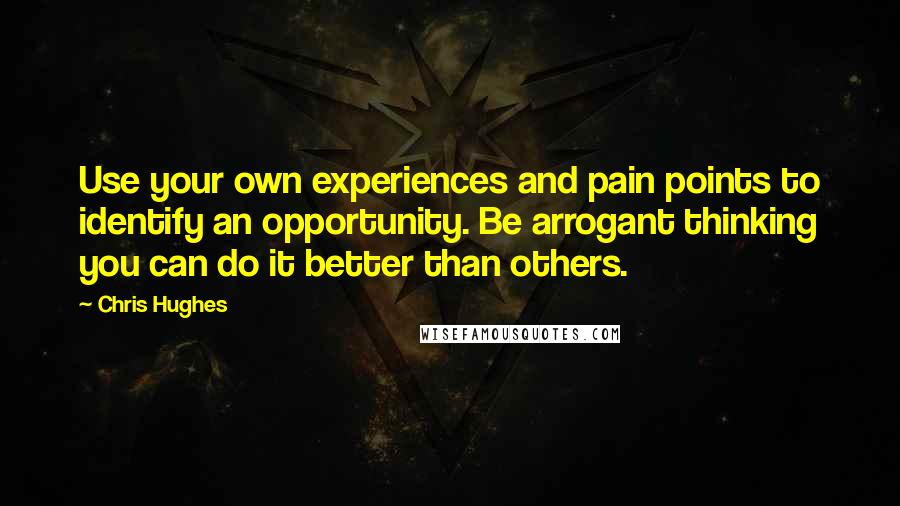 Chris Hughes Quotes: Use your own experiences and pain points to identify an opportunity. Be arrogant thinking you can do it better than others.