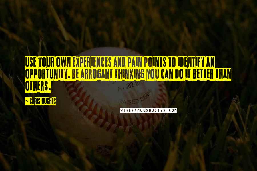 Chris Hughes Quotes: Use your own experiences and pain points to identify an opportunity. Be arrogant thinking you can do it better than others.