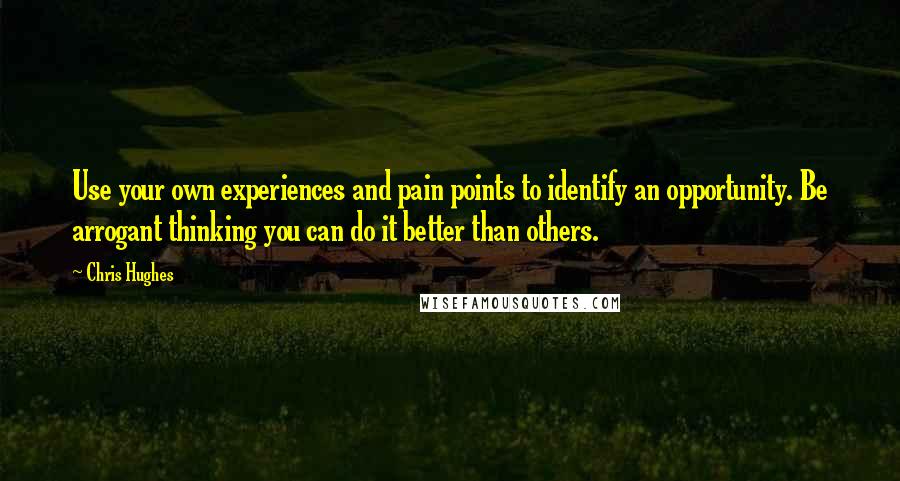 Chris Hughes Quotes: Use your own experiences and pain points to identify an opportunity. Be arrogant thinking you can do it better than others.