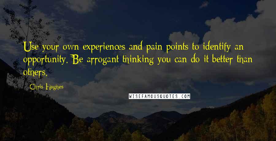 Chris Hughes Quotes: Use your own experiences and pain points to identify an opportunity. Be arrogant thinking you can do it better than others.