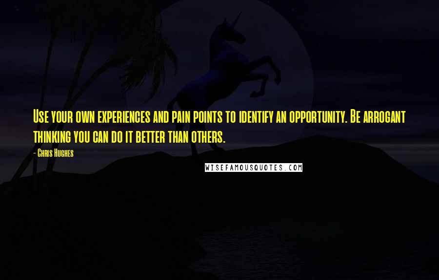 Chris Hughes Quotes: Use your own experiences and pain points to identify an opportunity. Be arrogant thinking you can do it better than others.