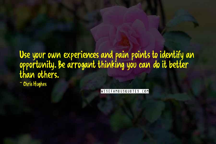 Chris Hughes Quotes: Use your own experiences and pain points to identify an opportunity. Be arrogant thinking you can do it better than others.