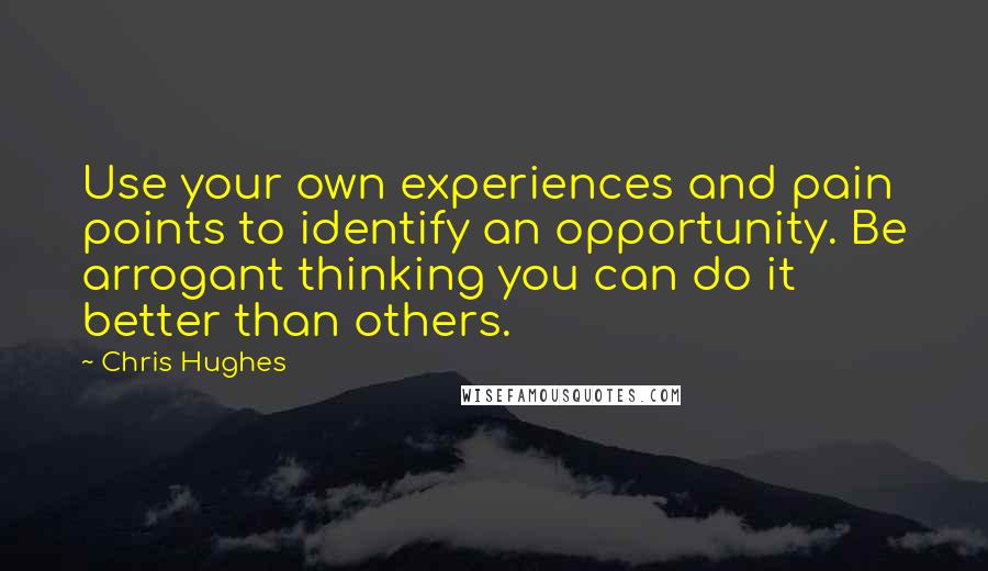 Chris Hughes Quotes: Use your own experiences and pain points to identify an opportunity. Be arrogant thinking you can do it better than others.