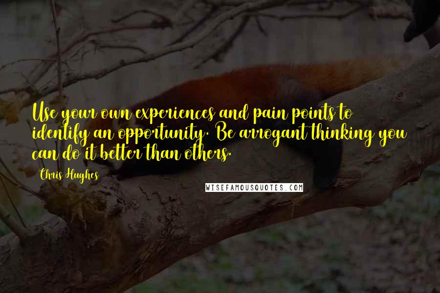 Chris Hughes Quotes: Use your own experiences and pain points to identify an opportunity. Be arrogant thinking you can do it better than others.