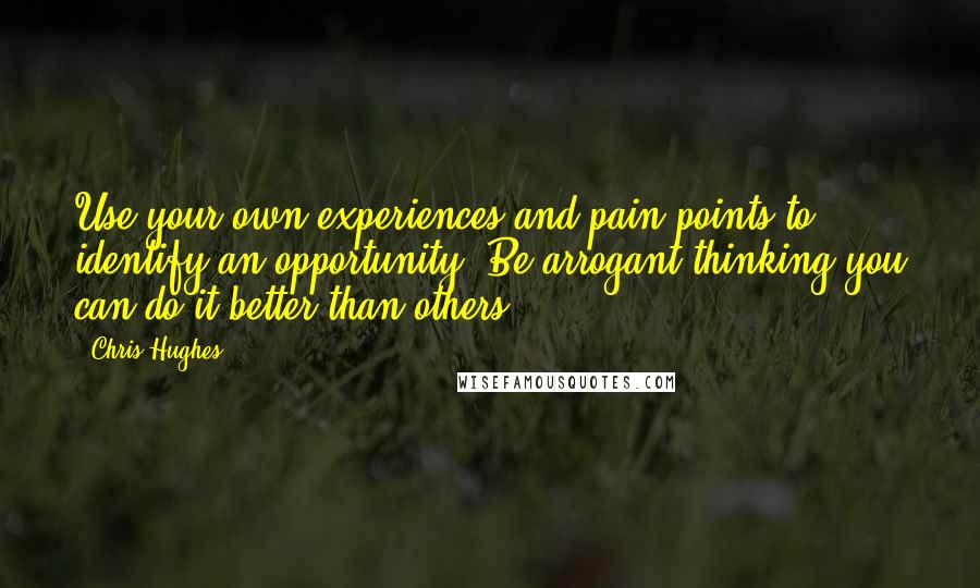 Chris Hughes Quotes: Use your own experiences and pain points to identify an opportunity. Be arrogant thinking you can do it better than others.