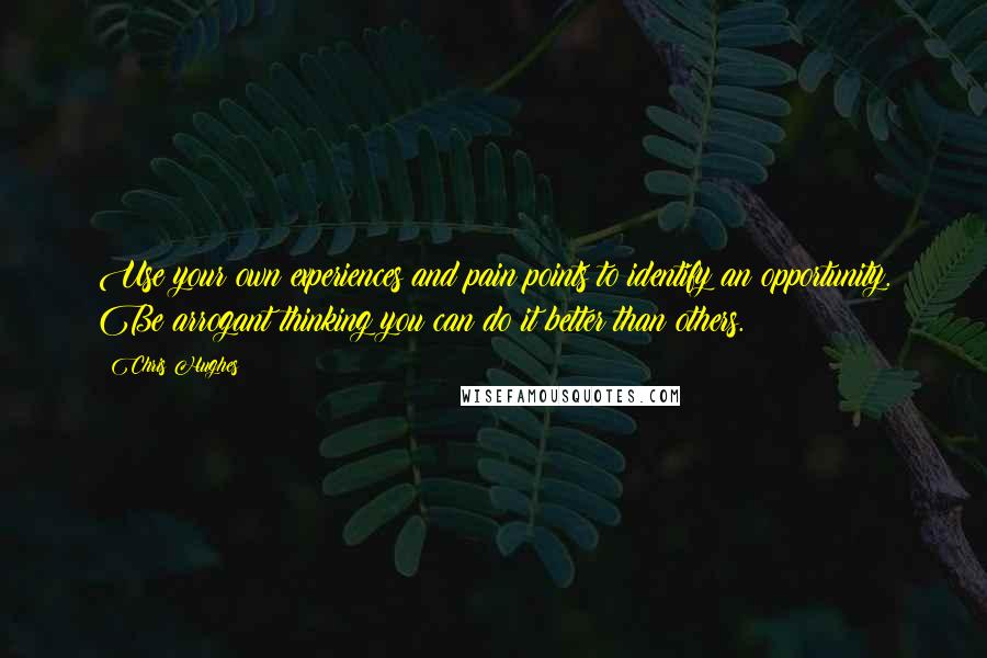 Chris Hughes Quotes: Use your own experiences and pain points to identify an opportunity. Be arrogant thinking you can do it better than others.