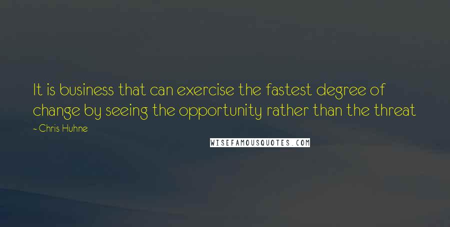 Chris Huhne Quotes: It is business that can exercise the fastest degree of change by seeing the opportunity rather than the threat
