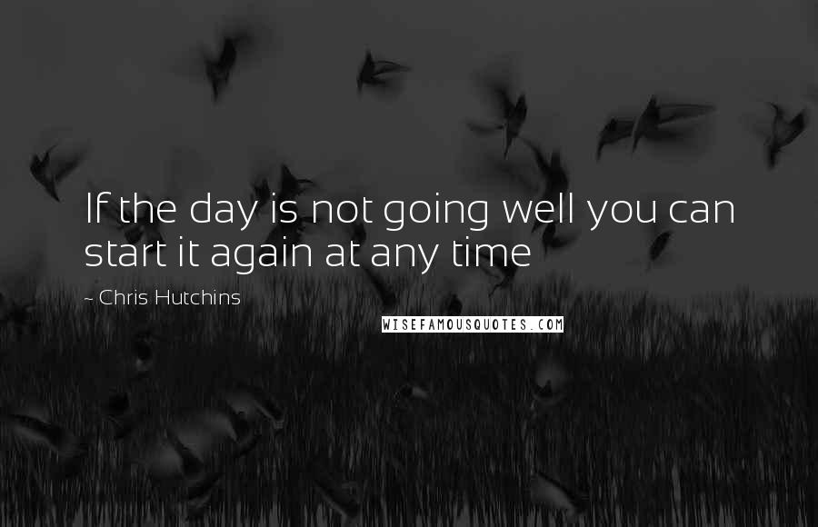 Chris Hutchins Quotes: If the day is not going well you can start it again at any time