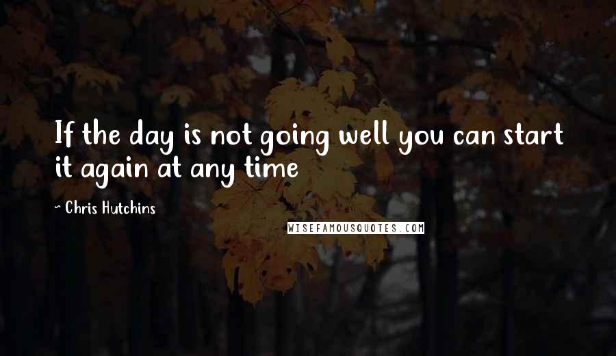 Chris Hutchins Quotes: If the day is not going well you can start it again at any time