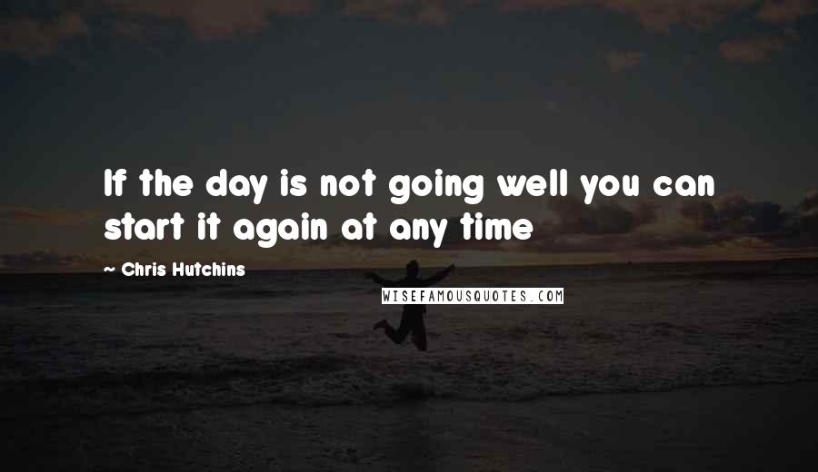 Chris Hutchins Quotes: If the day is not going well you can start it again at any time