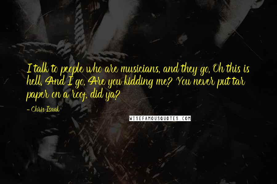 Chris Isaak Quotes: I talk to people who are musicians, and they go, Oh this is hell. And I go, Are you kidding me? You never put tar paper on a roof, did ya?