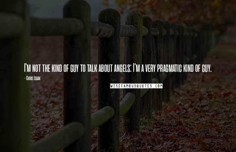 Chris Isaak Quotes: I'm not the kind of guy to talk about angels: I'm a very pragmatic kind of guy.