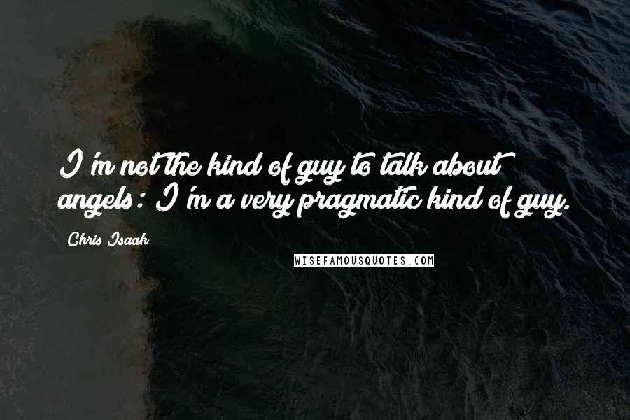 Chris Isaak Quotes: I'm not the kind of guy to talk about angels: I'm a very pragmatic kind of guy.