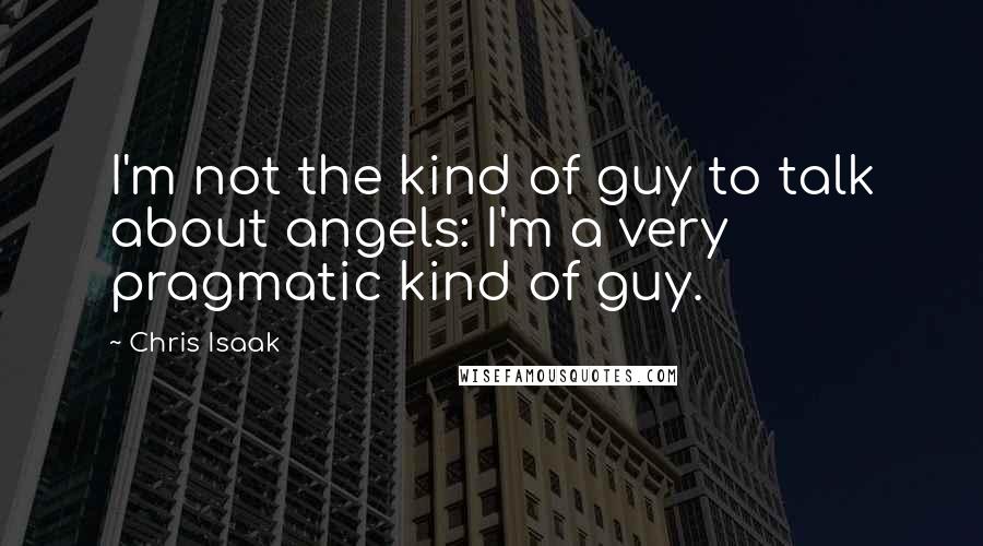 Chris Isaak Quotes: I'm not the kind of guy to talk about angels: I'm a very pragmatic kind of guy.