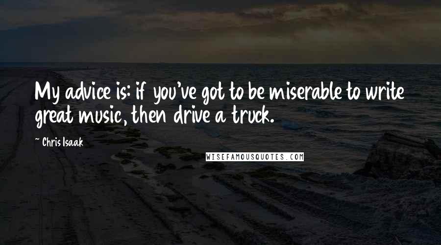 Chris Isaak Quotes: My advice is: if you've got to be miserable to write great music, then drive a truck.