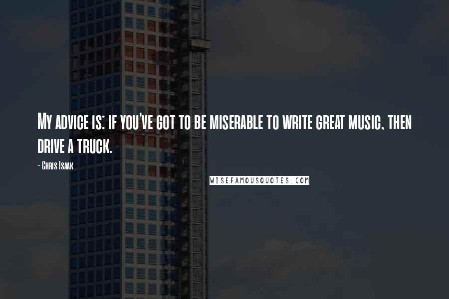 Chris Isaak Quotes: My advice is: if you've got to be miserable to write great music, then drive a truck.