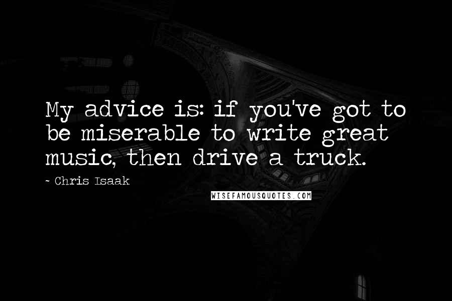 Chris Isaak Quotes: My advice is: if you've got to be miserable to write great music, then drive a truck.