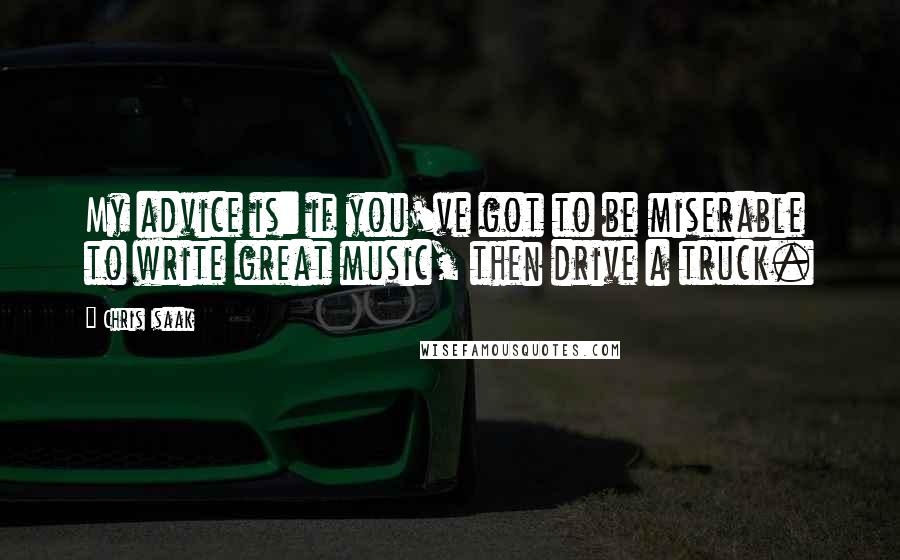 Chris Isaak Quotes: My advice is: if you've got to be miserable to write great music, then drive a truck.