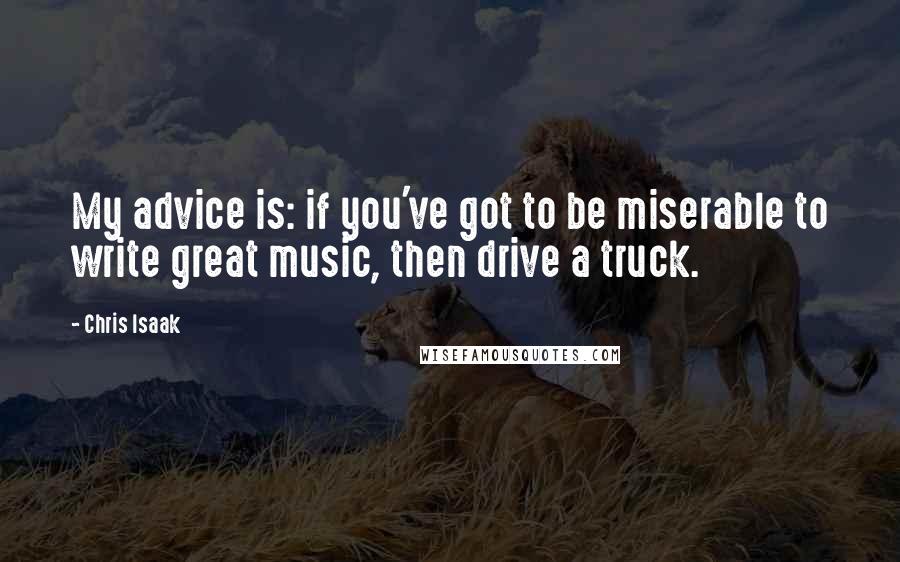 Chris Isaak Quotes: My advice is: if you've got to be miserable to write great music, then drive a truck.