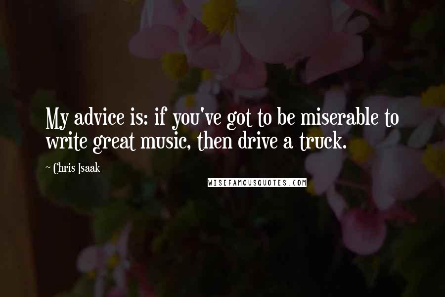 Chris Isaak Quotes: My advice is: if you've got to be miserable to write great music, then drive a truck.