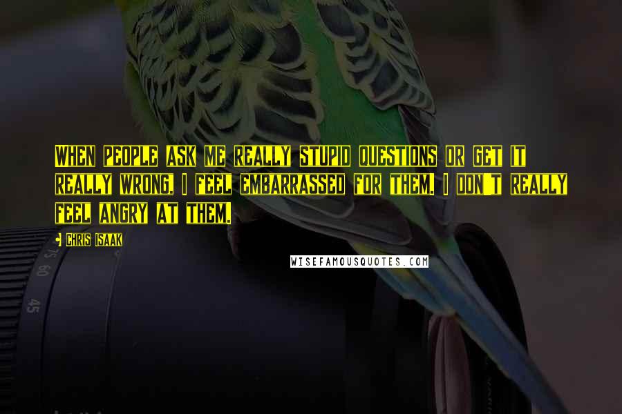 Chris Isaak Quotes: When people ask me really stupid questions or get it really wrong, I feel embarrassed for them. I don't really feel angry at them.