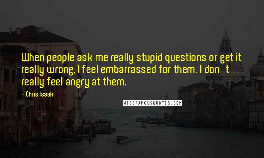 Chris Isaak Quotes: When people ask me really stupid questions or get it really wrong, I feel embarrassed for them. I don't really feel angry at them.