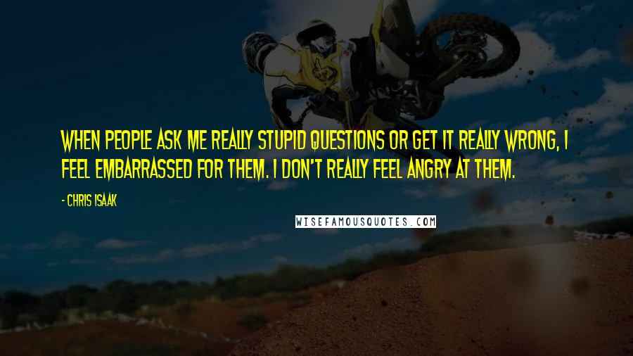 Chris Isaak Quotes: When people ask me really stupid questions or get it really wrong, I feel embarrassed for them. I don't really feel angry at them.