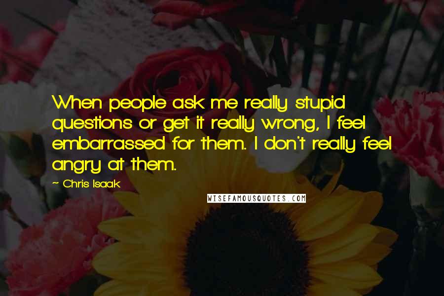 Chris Isaak Quotes: When people ask me really stupid questions or get it really wrong, I feel embarrassed for them. I don't really feel angry at them.