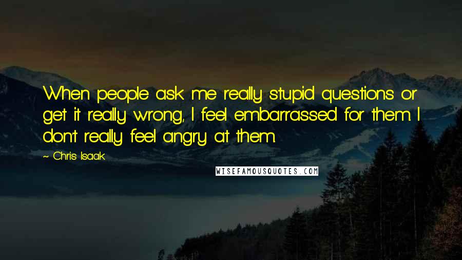 Chris Isaak Quotes: When people ask me really stupid questions or get it really wrong, I feel embarrassed for them. I don't really feel angry at them.