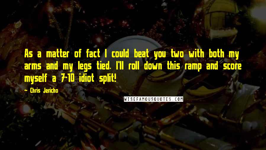 Chris Jericho Quotes: As a matter of fact I could beat you two with both my arms and my legs tied. I'll roll down this ramp and score myself a 7-10 idiot split!
