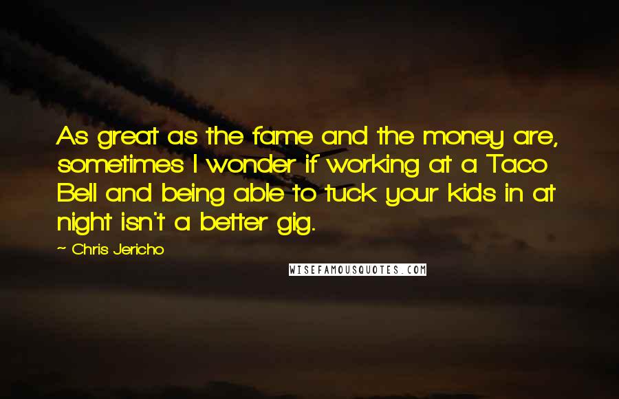 Chris Jericho Quotes: As great as the fame and the money are, sometimes I wonder if working at a Taco Bell and being able to tuck your kids in at night isn't a better gig.