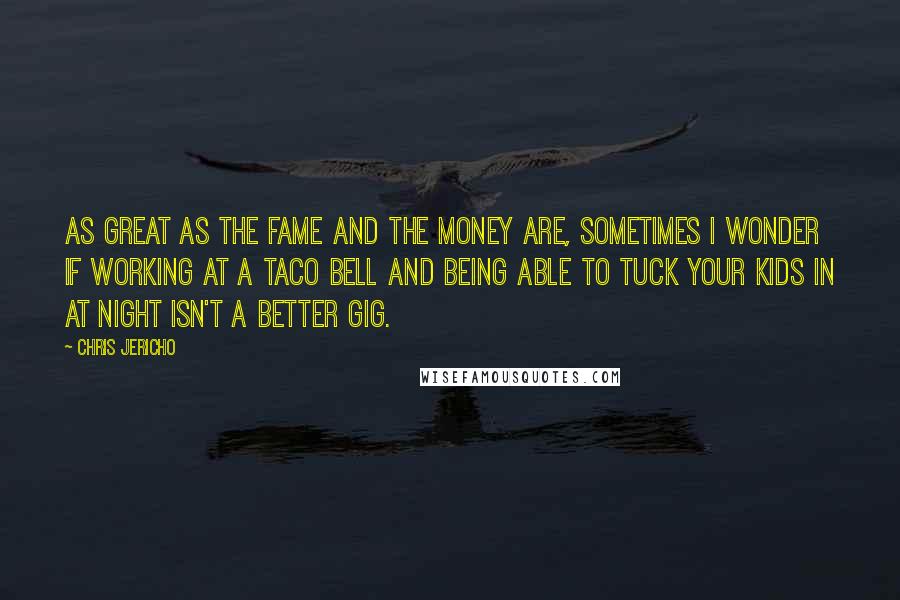 Chris Jericho Quotes: As great as the fame and the money are, sometimes I wonder if working at a Taco Bell and being able to tuck your kids in at night isn't a better gig.