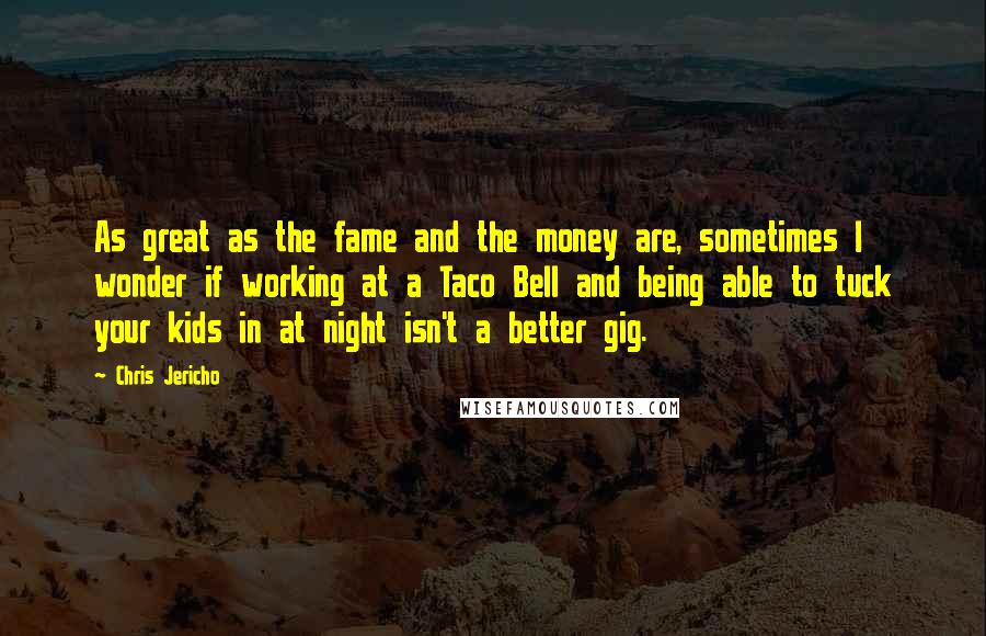 Chris Jericho Quotes: As great as the fame and the money are, sometimes I wonder if working at a Taco Bell and being able to tuck your kids in at night isn't a better gig.