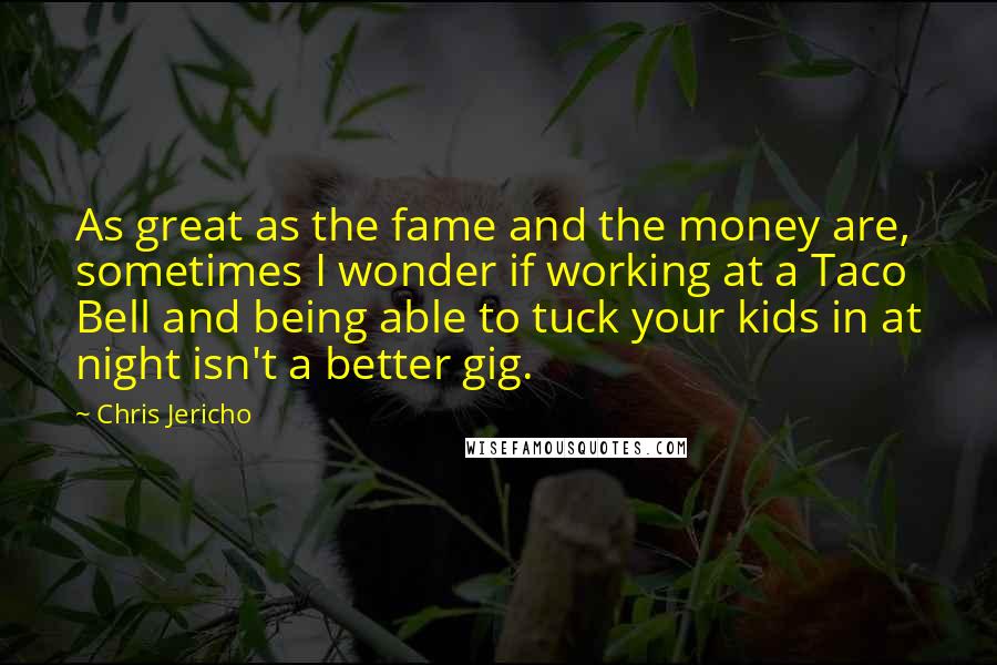 Chris Jericho Quotes: As great as the fame and the money are, sometimes I wonder if working at a Taco Bell and being able to tuck your kids in at night isn't a better gig.