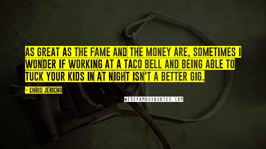 Chris Jericho Quotes: As great as the fame and the money are, sometimes I wonder if working at a Taco Bell and being able to tuck your kids in at night isn't a better gig.