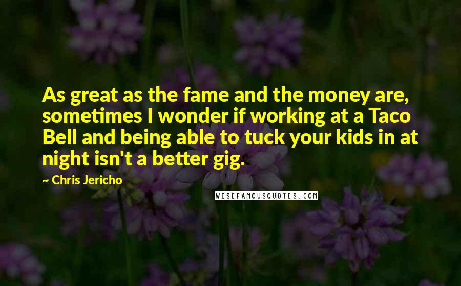 Chris Jericho Quotes: As great as the fame and the money are, sometimes I wonder if working at a Taco Bell and being able to tuck your kids in at night isn't a better gig.