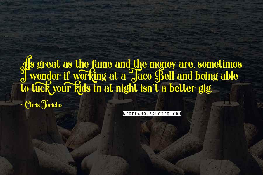 Chris Jericho Quotes: As great as the fame and the money are, sometimes I wonder if working at a Taco Bell and being able to tuck your kids in at night isn't a better gig.