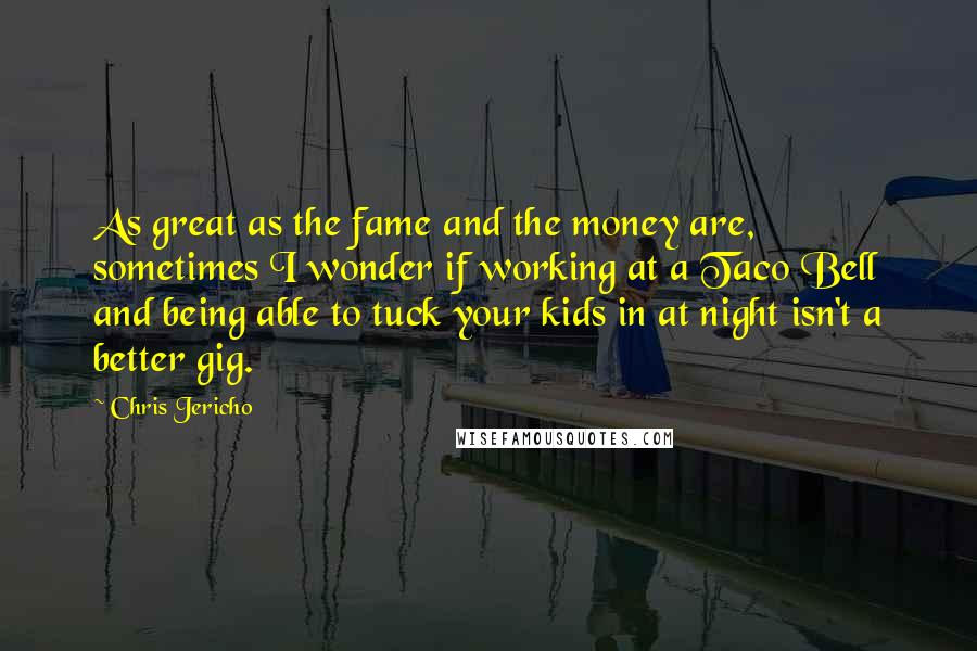 Chris Jericho Quotes: As great as the fame and the money are, sometimes I wonder if working at a Taco Bell and being able to tuck your kids in at night isn't a better gig.